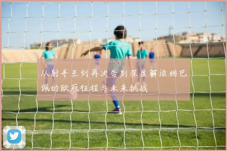 从射手王到再次告别深度解读姆巴佩的欧冠征程与未来挑战