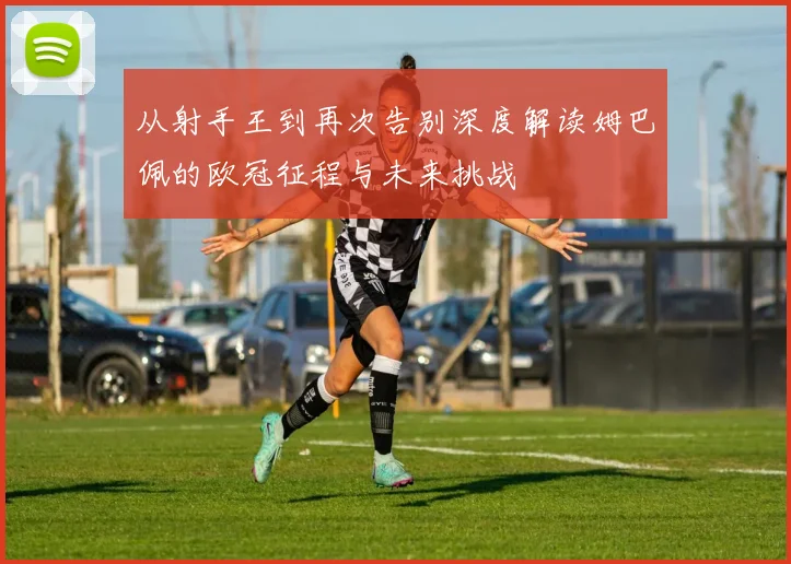 从射手王到再次告别深度解读姆巴佩的欧冠征程与未来挑战