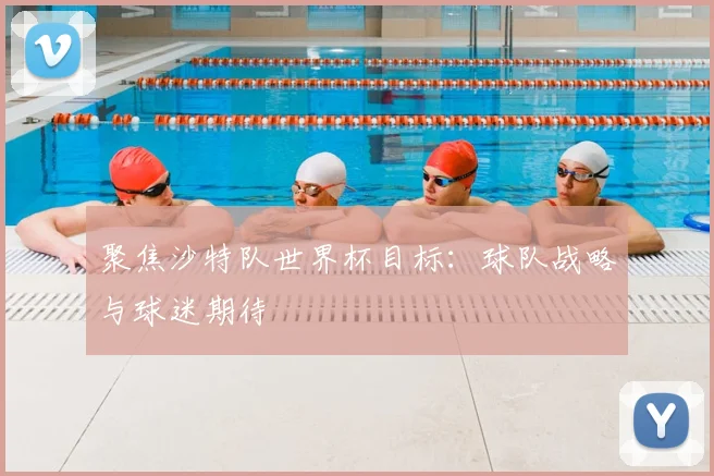 聚焦沙特队世界杯目标:球队战略与球迷期待