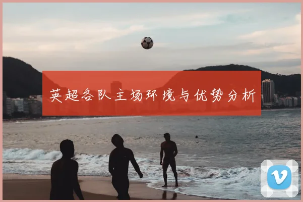 英超各队主场环境与优势分析