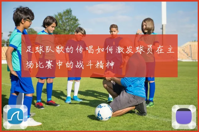 足球队歌的传唱如何激发球员在主场比赛中的战斗精神