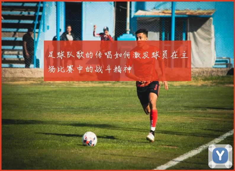 足球队歌的传唱如何激发球员在主场比赛中的战斗精神